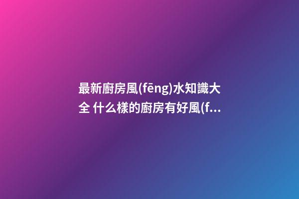最新廚房風(fēng)水知識大全 什么樣的廚房有好風(fēng)水